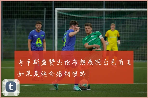 考辛斯盛赞杰伦布朗表现出色直言如果是他会感到愤怒